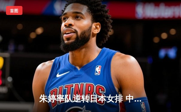 朱婷率队逆转日本女排 中国女排奥运备战现曙光