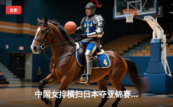 中国女排横扫日本夺亚锦赛冠军，朱婷独揽MVP彰显王者归来