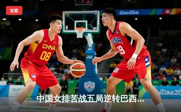 中国女排苦战五局逆转巴西，张常宁关键时刻定乾坤