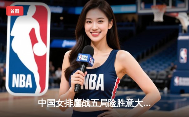 中国女排鏖战五局险胜意大利，李盈莹狂砍28分彰显核心价值