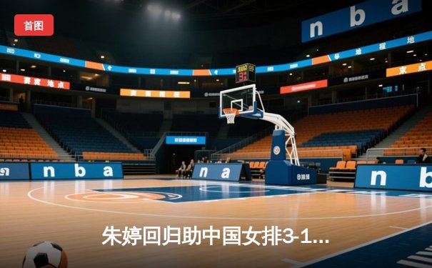 朱婷回归助中国女排3-1逆转意大利，世联赛香港站上演经典反击战