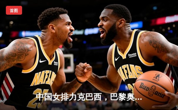 中国女排力克巴西，巴黎奥运门票争夺战现曙光