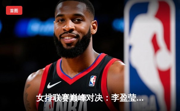 女排联赛巅峰对决：李盈莹狂砍28分助天津3-2逆转江苏，张常宁复出首秀惊艳