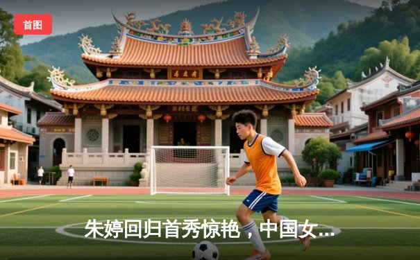 朱婷回归首秀惊艳，中国女排世联赛3-1逆转荷兰迎开门红