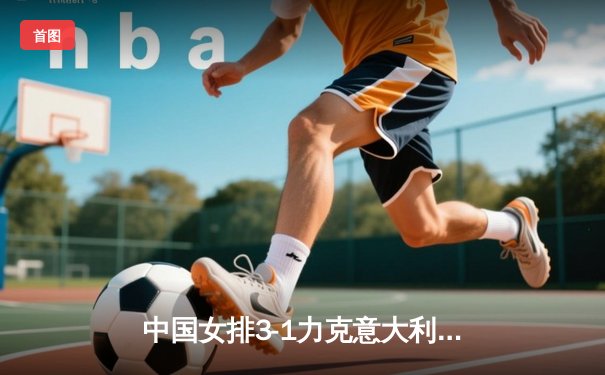 中国女排3-1力克意大利，朱婷李盈莹合砍47分锁定总决赛席位