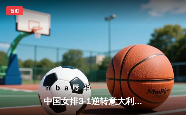 中国女排3-1逆转意大利，张常宁复出砍18分率队迎开门红