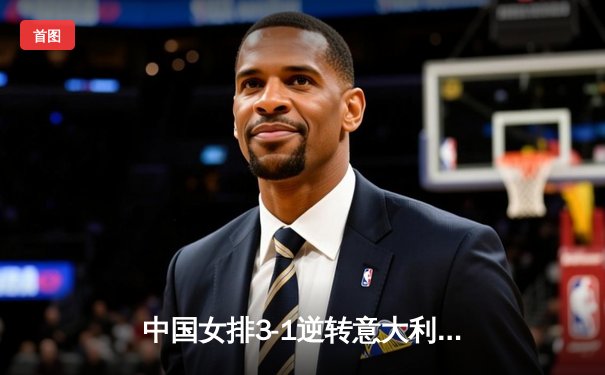 中国女排3-1逆转意大利，张常宁复出砍18分率队迎开门红